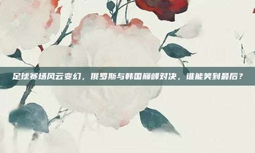 足球赛场风云变幻，俄罗斯与韩国巅峰对决，谁能笑到最后？