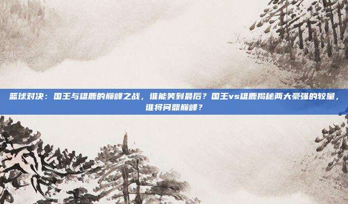 篮球对决：国王与雄鹿的巅峰之战，谁能笑到最后？国王vs雄鹿揭秘两大豪强的较量，谁将问鼎巅峰？