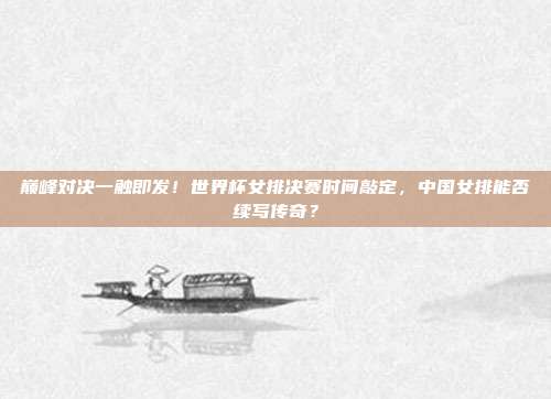 巅峰对决一触即发！世界杯女排决赛时间敲定，中国女排能否续写传奇？