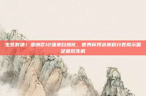 生死时速！亚洲区12强赛白热化，世界杯预选赛积分表揭示国足最后生机