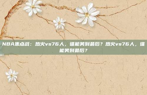 NBA焦点战：热火vs76人，谁能笑到最后？热火vs76人，谁能笑到最后？