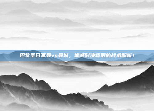 巴黎圣日耳曼vs曼城，巅峰对决背后的战术解析！
