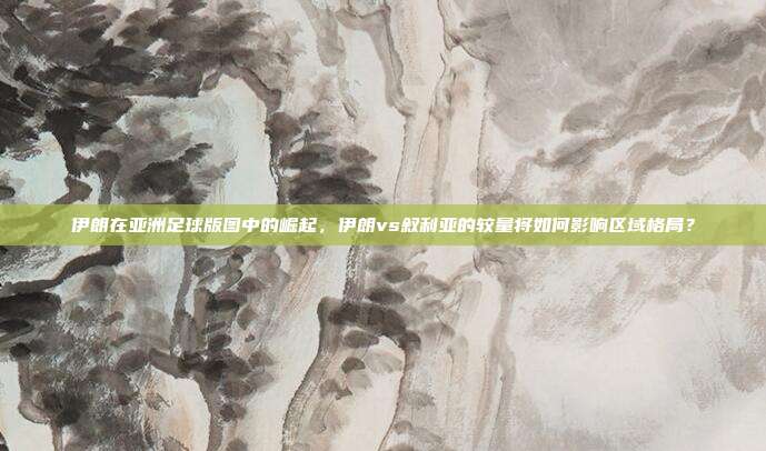 伊朗在亚洲足球版图中的崛起，伊朗vs叙利亚的较量将如何影响区域格局？