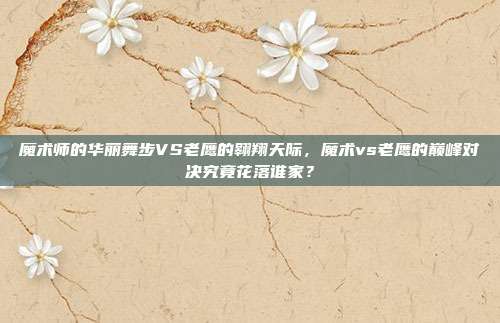 魔术师的华丽舞步VS老鹰的翱翔天际，魔术vs老鹰的巅峰对决究竟花落谁家？