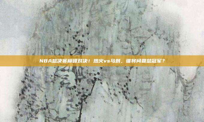 NBA总决赛巅峰对决！热火vs马刺，谁将问鼎总冠军？