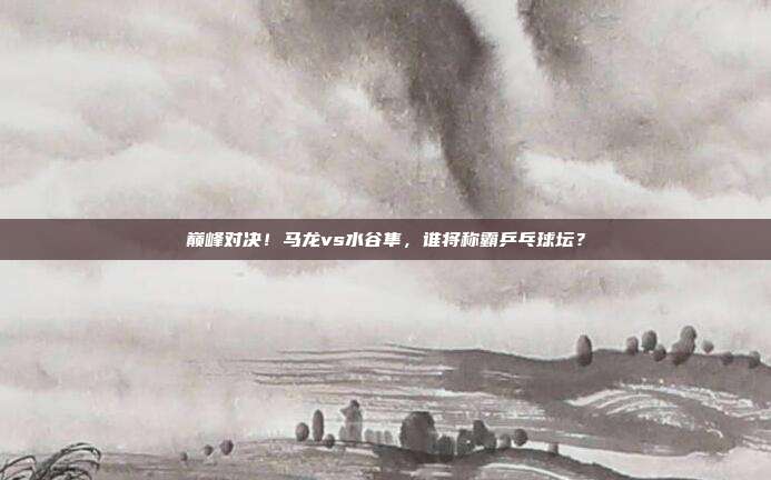 巅峰对决！马龙vs水谷隼，谁将称霸乒乓球坛？