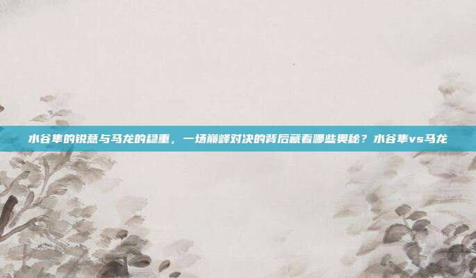 水谷隼的锐意与马龙的稳重，一场巅峰对决的背后藏着哪些奥秘？水谷隼vs马龙