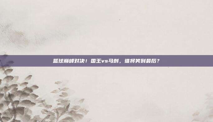 篮球巅峰对决！国王vs马刺，谁将笑到最后？