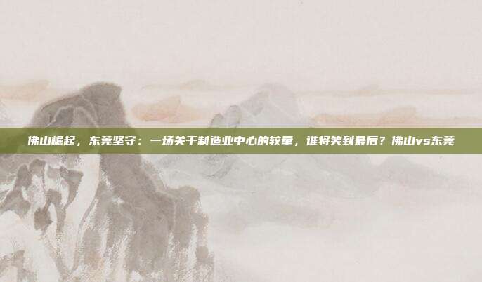 佛山崛起，东莞坚守：一场关于制造业中心的较量，谁将笑到最后？佛山vs东莞