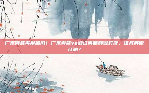 广东男篮再展雄风！广东男篮vs浙江男篮巅峰对决，谁将笑傲江湖？