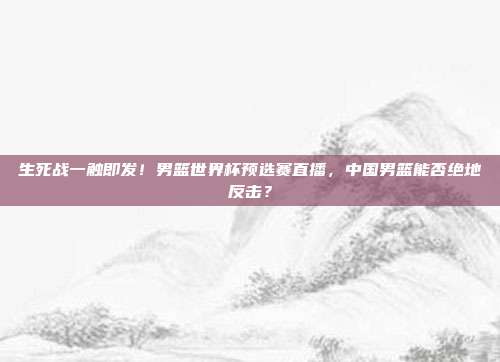 生死战一触即发！男篮世界杯预选赛直播，中国男篮能否绝地反击？