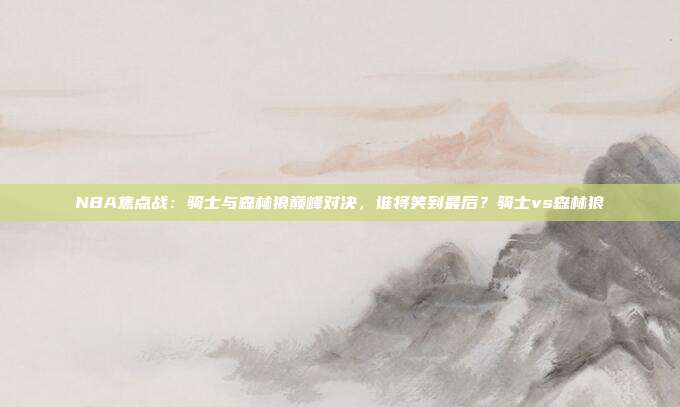NBA焦点战：骑士与森林狼巅峰对决，谁将笑到最后？骑士vs森林狼