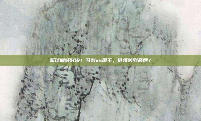 篮球巅峰对决！马刺vs国王，谁将笑到最后？