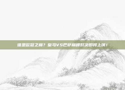 谁是欧冠之巅？皇马VS巴萨巅峰对决即将上演！