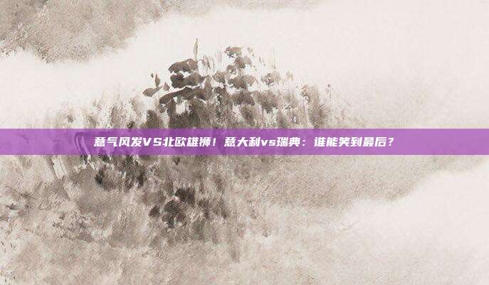 意气风发VS北欧雄狮！意大利vs瑞典：谁能笑到最后？