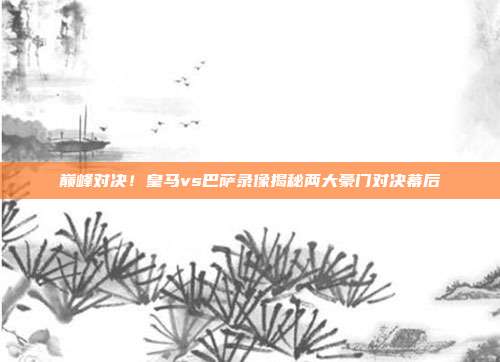 巅峰对决！皇马vs巴萨录像揭秘两大豪门对决幕后