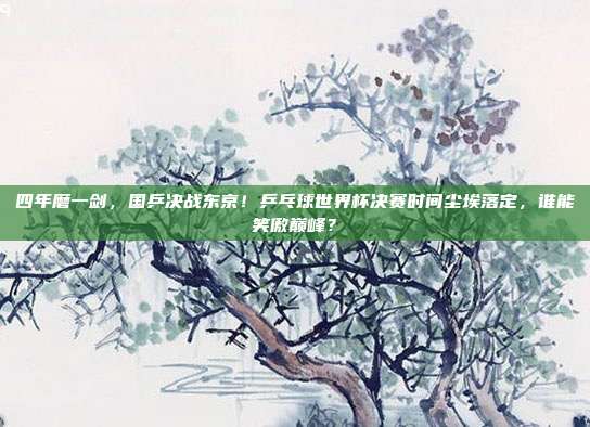 四年磨一剑，国乒决战东京！乒乓球世界杯决赛时间尘埃落定，谁能笑傲巅峰？