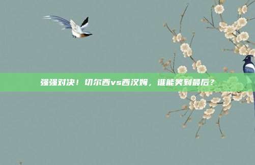 强强对决！切尔西vs西汉姆，谁能笑到最后？