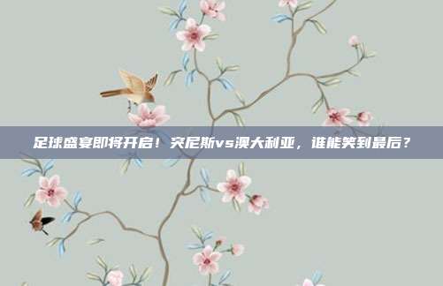 足球盛宴即将开启！突尼斯vs澳大利亚，谁能笑到最后？