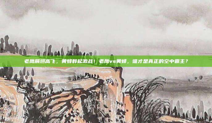 老鹰展翅高飞，黄蜂群起激战！老鹰vs黄蜂，谁才是真正的空中霸主？