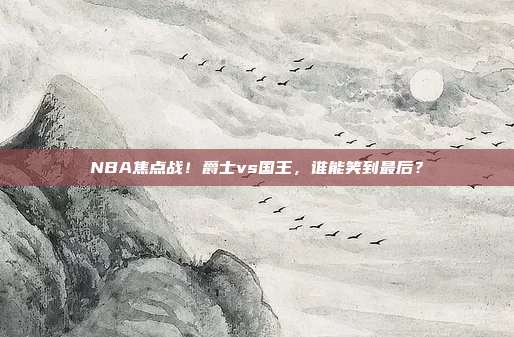 NBA焦点战！爵士vs国王，谁能笑到最后？