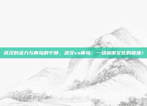 武汉的活力与青岛的宁静，武汉vs青岛：一场城市文化的碰撞！