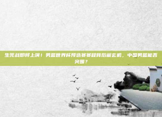 生死战即将上演！男篮世界杯预选赛赛程背后藏玄机，中国男篮能否突围？