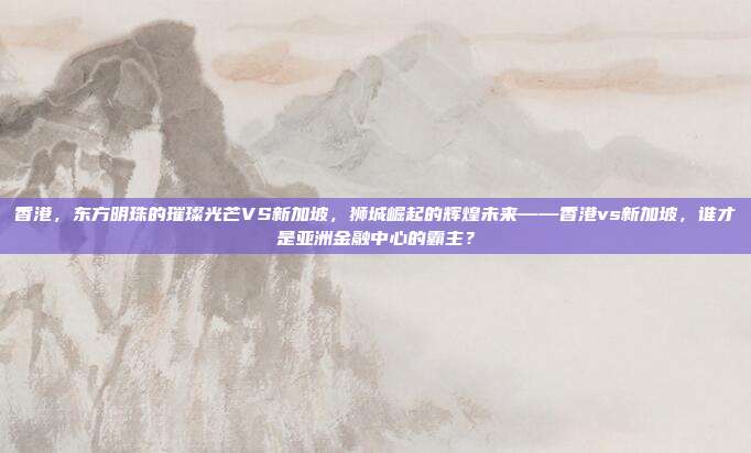 香港，东方明珠的璀璨光芒VS新加坡，狮城崛起的辉煌未来——香港vs新加坡，谁才是亚洲金融中心的霸主？
