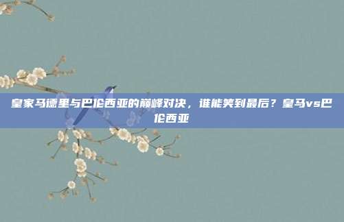 皇家马德里与巴伦西亚的巅峰对决，谁能笑到最后？皇马vs巴伦西亚