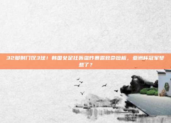 32脚射门仅3球！韩国女足狂轰滥炸暴露致命短板，亚洲杯冠军梦悬了？