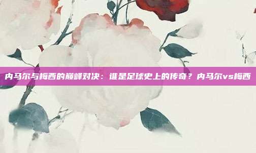 内马尔与梅西的巅峰对决：谁是足球史上的传奇？内马尔vs梅西