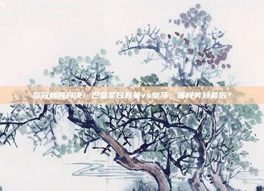 欧冠巅峰对决！巴黎圣日耳曼vs皇马，谁将笑到最后？
