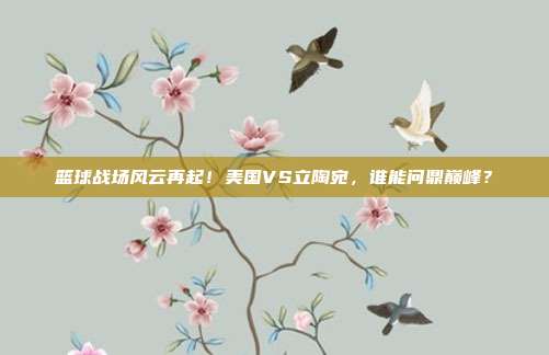 篮球战场风云再起！美国VS立陶宛，谁能问鼎巅峰？