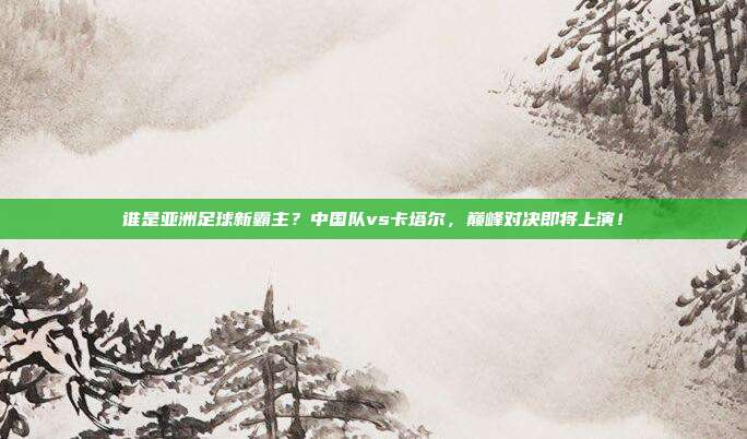 谁是亚洲足球新霸主？中国队vs卡塔尔，巅峰对决即将上演！