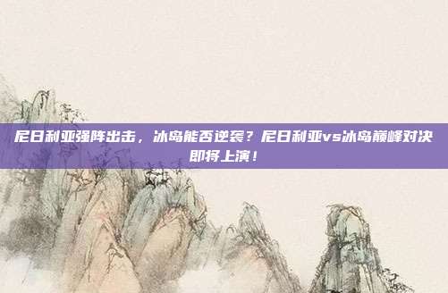 尼日利亚强阵出击，冰岛能否逆袭？尼日利亚vs冰岛巅峰对决即将上演！