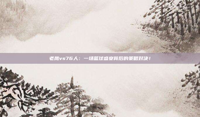 老鹰vs76人：一场篮球盛宴背后的策略对决！