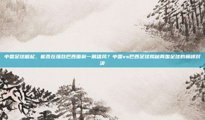 中国足球崛起，能否在强敌巴西面前一展雄风？中国vs巴西足球揭秘两国足球的巅峰对决