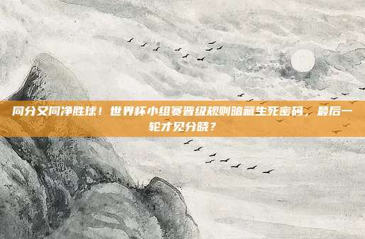 同分又同净胜球！世界杯小组赛晋级规则暗藏生死密码，最后一轮才见分晓？