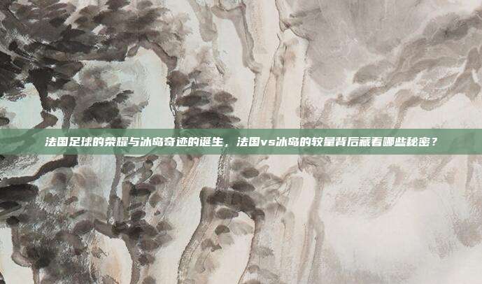 法国足球的荣耀与冰岛奇迹的诞生，法国vs冰岛的较量背后藏着哪些秘密？