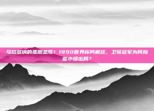 马拉多纳的孤胆悲歌！1990世界杯阿根廷，卫冕冠军为何险些小组出局？