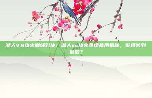 湖人VS热火巅峰对决！湖人vs热火录像幕后揭秘，谁将笑到最后？