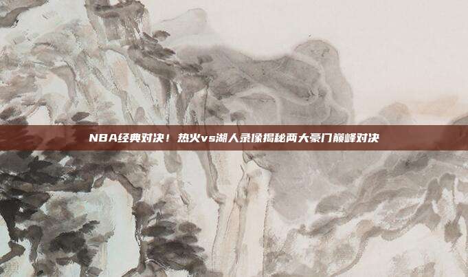NBA经典对决！热火vs湖人录像揭秘两大豪门巅峰对决