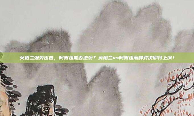 英格兰强势出击，阿根廷能否逆袭？英格兰vs阿根廷巅峰对决即将上演！