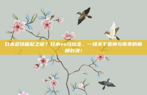 日本足球崛起之谜？日本vs乌拉圭，一场关于亚洲与南美的巅峰对决！