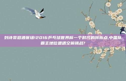 刘诗雯泪洒赛场!2016乒乓球世界杯一个时代的转折点,中国队霸主地位遭遇空前挑战?