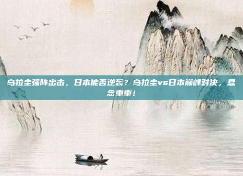 乌拉圭强阵出击，日本能否逆袭？乌拉圭vs日本巅峰对决，悬念重重！