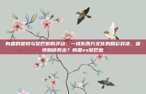 韩国的坚韧与黎巴嫩的灵动：一场东西方文化的精彩对决，谁将脱颖而出？韩国vs黎巴嫩