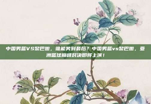 中国男篮VS黎巴嫩，谁能笑到最后？中国男篮vs黎巴嫩，亚洲篮球巅峰对决即将上演！