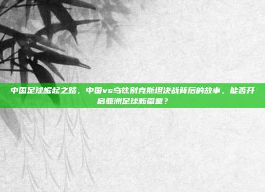 中国足球崛起之路，中国vs乌兹别克斯坦决战背后的故事，能否开启亚洲足球新篇章？