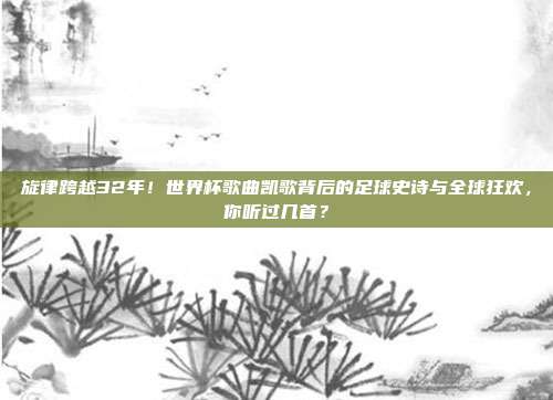 旋律跨越32年！世界杯歌曲凯歌背后的足球史诗与全球狂欢，你听过几首？